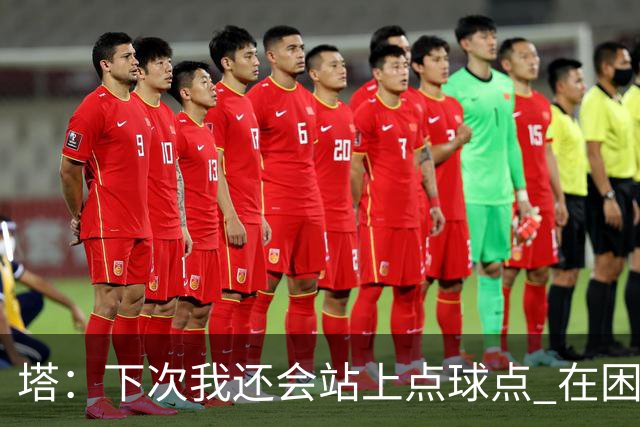 塔：下次我还会站上点球点 在困难的时刻承担责任很重要