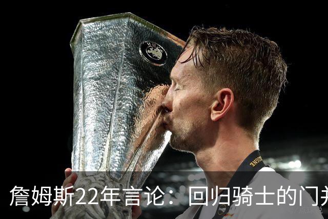 詹姆斯22年言论：回归骑士的门并未关上 生涯最后一季愿父子同队