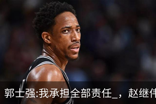郭士强:我承担全部责任 ，赵继伟:下一场全力以赴 中国男篮有退路了
